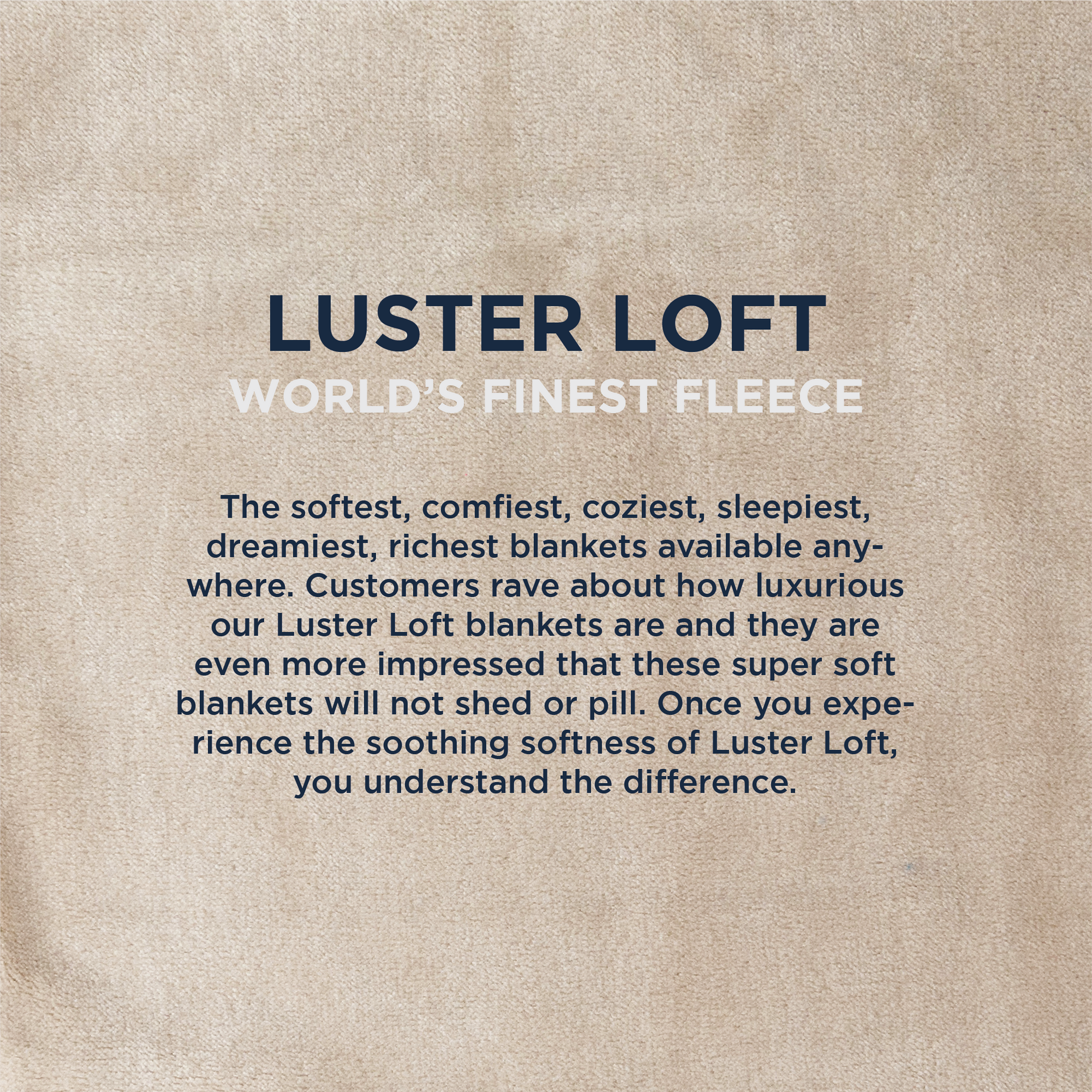 American Blanket Company - Luster Loft Fleece Oversized Blankets - Infographic LUSTER LOFT
WORLD'S FINEST FLEECE
The softest, comfiest, coziest, sleepiest, dreamiest, richest blankets available any-where. Customers rave about how luxurious our Luster Loft blankets are and they are even more impressed that these super soft blankets will not shed or pill. Once you experience the soothing softness of Luster Loft, you understand the difference.
