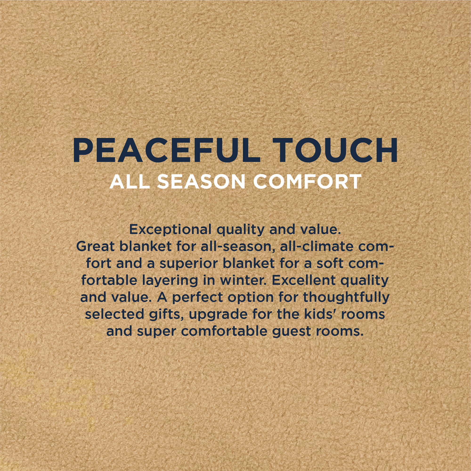 American Blanket Company - Peaceful Touch Fleece Blankets - Infographic stating Peaceful touch all season comfort. Exceptional quality and value.
Great blanket for all-season, all-climate comfort and a superior blanket for a soft comfortable layering in winter. Excellent quality and value. A perfect option for thoughtfully selected gifts, upgrade for the kids' rooms and super comfortable guest rooms.